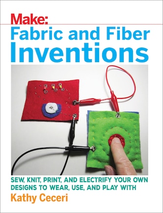 Fabric And Fiber Inventions: Sew, Knit, Print, And Electrify Your Own Designs To Wear, Use, And Play With