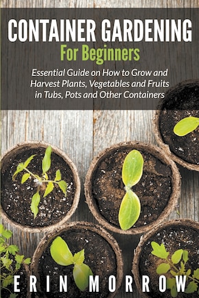 Container Gardening For Beginners: Essential Guide on How to Grow and Harvest Plants, Vegetables and Fruits in Tubs, Pots and Other Containers