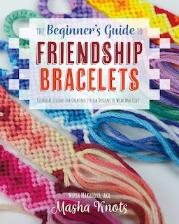 The Beginner's Guide To Friendship Bracelets: Essential Lessons For Creating Stylish Designs To Wear And Give