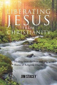 Liberating Jesus from Christianity: Healing from the Fear and Shame of Religious Dogma