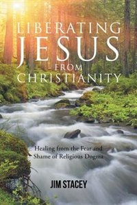 Liberating Jesus from Christianity: Healing from the Fear and Shame of Religious Dogma