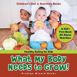 Front cover_What My Body Needs to Grow! A Kid's First Book All about Nutrition - Healthy Eating for Kids - Children's Diet & Nutrition Books