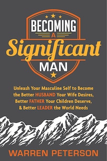 Becoming a Significant Man: Unleash Your Masculine Self to Become the Better Husband Your Wife Desires, Better Father Your Children Deserve, and Better Leader the World Needs