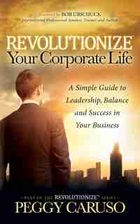 Revolutionize Your Corporate Life: A Simple Guide To Leadership, Balance, And Success In Your Business by Peggy Caruso