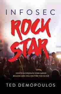 Infosec Rock Star: How To Accelerate Your Career Because Geek Will Only Get You So Far by Ted Demopoulos