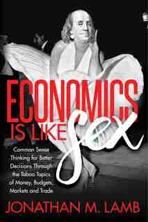 Economics Is Like Sex: Common Sense Thinking For Better Decisions Through The Taboo Topics Of Money, Budgets, Markets And by Jonathan M. Lamb