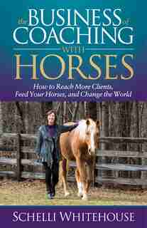 The Business Of Coaching With Horses: How To Reach More Clients, Feed Your Horses, And Change The World by Schelli Whitehouse