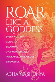 Roar Like A Goddess: Every Woman's Guide To Becoming Unapologetically Powerful, Prosperous, And Peaceful