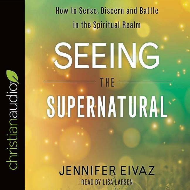 Seeing The Supernatural: How To Sense, Discern And Battle In The Spiritual Realm