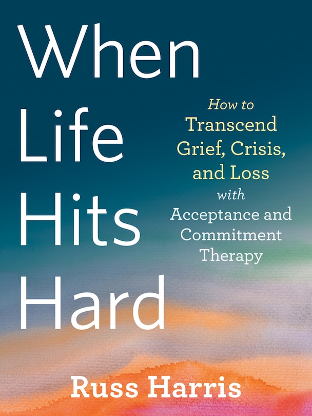 When Life Hits Hard: How To Transcend Grief, Crisis, And Loss With Acceptance And Commitment Therapy