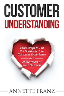 Customer Understanding: Three Ways to Put the Customer in Customer Experience (and at the Heart of Your Business)