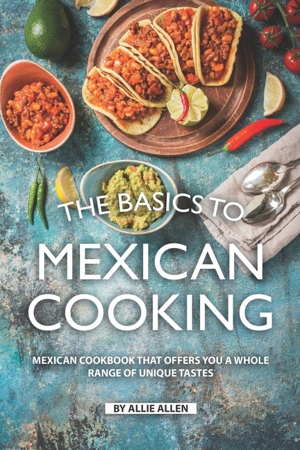 The Basics to Mexican Cooking: Mexican Cookbook That Offers You A Whole Range of Unique Tastes