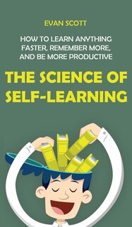 The Science Of Self-learning: How To Learn Anything Faster, Remember More, And Be More Productive