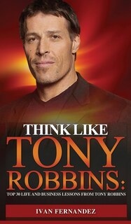 Think Like Tony Robbins: Top 30 Life And Business Lessons From Tony Robbins