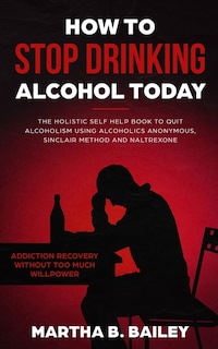 How To Stop Drinking Alcohol Today: The Holistic Self Help Book To Quit Alcoholism Using Alcoholics Anonymous, Sinclair Method And Nalt