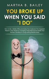 You Broke Up When You Said i Do: How To Be A Better Wife And Make Your Husband The Happiest Person In The World By Changing These Be