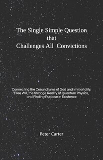 The Single Simple Question that Challenges All Convictions: Connecting the Conundrums of God and Immortality, Free Will, the Strange Reality of Quantum Physics, and Finding Purpose in Existence