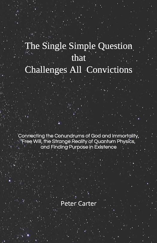 The Single Simple Question that Challenges All Convictions: Connecting the Conundrums of God and Immortality, Free Will, the Strange Reality of Quantum Physics, and Finding Purpose in Existence