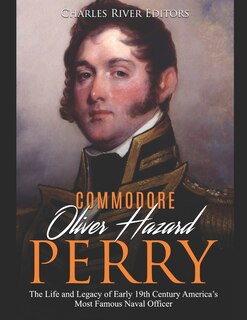 Commodore Oliver Hazard Perry: The Life and Legacy of Early 19th Century America's Most Famous Naval Officer