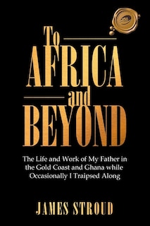 To Africa and Beyond: The Life and Work of My Father in the Gold Coast and Ghana While Occasionally I Traipsed Along