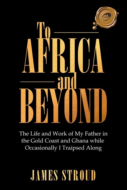 To Africa and Beyond: The Life and Work of My Father in the Gold Coast and Ghana While Occasionally I Traipsed Along