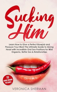 Sucking Him: Learn How to Give a Perfect Blowjob and Pleasure Your Man! The Ultimate Guide to Giving Head with Incredible Oral Sex Positions for Wild Orgasms, Better Sex & Relationships (with Images)