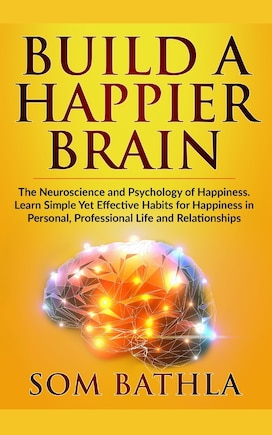 Build A Happier Brain: The Neuroscience and Psychology of Happiness. Learn Simple Yet Effective Habits for Happiness in Personal, Professional Life and Relationships