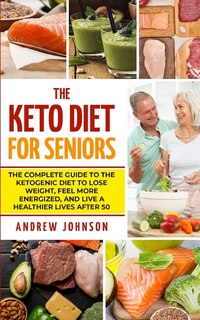 The Keto Diet For Seniors: The Complete Guide To The Ketogenic Diet To Lose Weight, Feel More Energized, And Live A Healthier Lives After 50