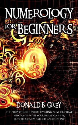 Numerology For Beginners: The Simple Guide In Discovering Numbers That Resonates With Your Relationships, Future, Money, Career, And Destiny