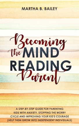 Becoming The Mind Reading Parent: A Step-by-step Guide For Parenting Kids With Anxiety, Stopping The Worry Cycle And Improving Your K