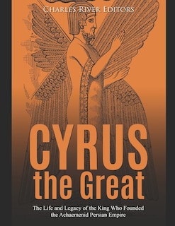 Cyrus the Great: The Life and Legacy of the King Who Founded the Achaemenid Persian Empire