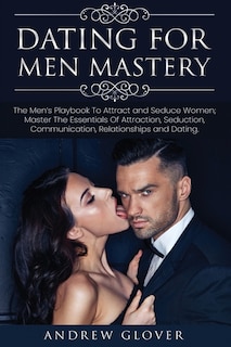 Dating For Men Mastery: The Men's Playbook To Attract and Seduce Women; Master The Essentials Of Attraction, Seduction, Communication, Relationships and Dating