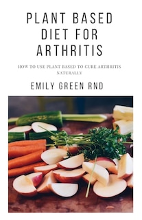 Plant Based Diet for Arthritis: How to use plant based to cure arthritis naturally