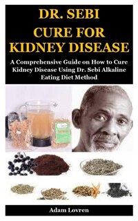 Dr. Sebi Cure For Kidney Disease: A Comprehensive Guide On How To Cure Kidney Disease Using Dr. Sebi Alkaline Eating Diet Method