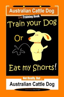 Front cover_Australian Cattle Dog Dog Training Book, Train Your Dog or Eat My Shorts, Not Really But... Australian Cattle Dog