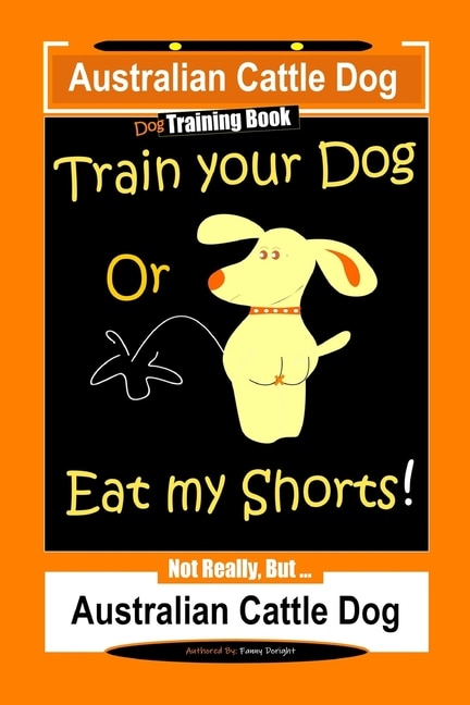 Front cover_Australian Cattle Dog Dog Training Book, Train Your Dog or Eat My Shorts, Not Really But... Australian Cattle Dog
