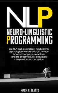 NeuroLinguistic-Programming: Use NLP, dark psychology, mind control, psychological warfare and CBT, to learn how to manage your emotions and the effective use of persuasion, manipulation and deception