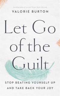 Let Go Of The Guilt: Stop Beating Yourself Up And Take Back Your Joy