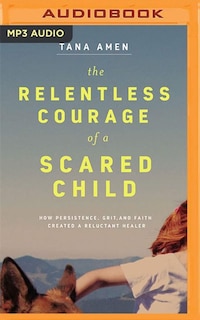 The Relentless Courage Of A Scared Child: How Persistence, Grit, And Faith Created A Reluctant Healer