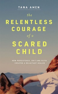 The Relentless Courage Of A Scared Child: How Persistence, Grit, And Faith Created A Reluctant Healer