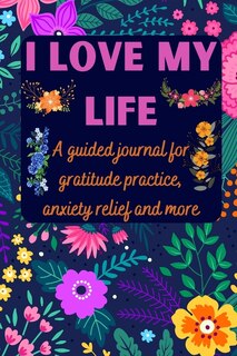 I Love My Life A Guided Journal For Gratitude Practice, Anxiety Relief And More: Gratitude Journal For Men, Women, Kids, Everyone - A Daily Exercise Notebook To Practice Gratitude,