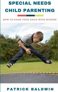 Special Needs Child Parenting: How to Raise Your Child with Wisdom