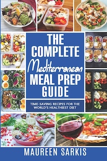 The Complete Mediterranean Meal Prep Guide: Time-Saving Recipes for the World's Healthiest Diet. The Heart-Healthy Cookbook That Teaches you to Manage Your Diet with Meal Planning & Prepping