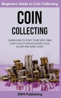 Coin Collecting: Learn How to Start Your Very Own Coin Collection Including Gold, Silver and Rare Coins