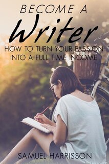 Become A Writer: How to Turn Your Passion Into A Full Time Income