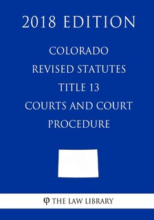 Front cover_Colorado Revised Statutes - Title 13 - Courts and Court Procedure (2018 Edition)