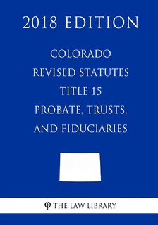 Colorado Revised Statutes - Title 15 - Probate, Trusts, and Fiduciaries (2018 Edition)