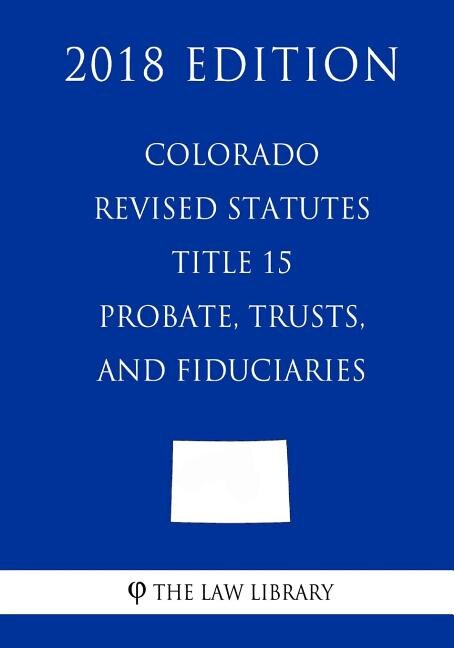 Colorado Revised Statutes - Title 15 - Probate, Trusts, and Fiduciaries (2018 Edition)