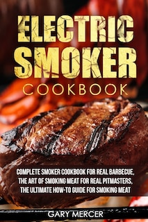 Electric Smoker Cookbook: Complete Smoker Cookbook For Real Barbecue, The Art Of Smoking Meat For Real Pitmasters, The Ultimate How-To Guide For Smoking Meat