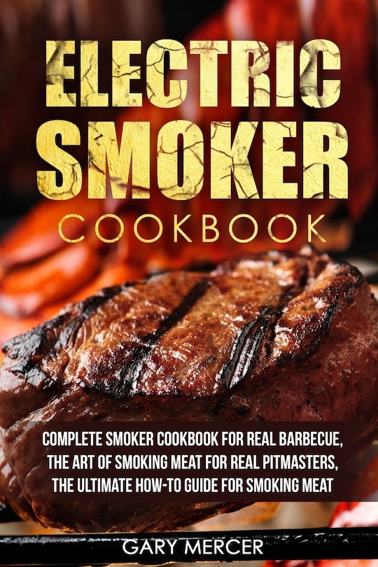 Electric Smoker Cookbook: Complete Smoker Cookbook For Real Barbecue, The Art Of Smoking Meat For Real Pitmasters, The Ultimate How-To Guide For Smoking Meat